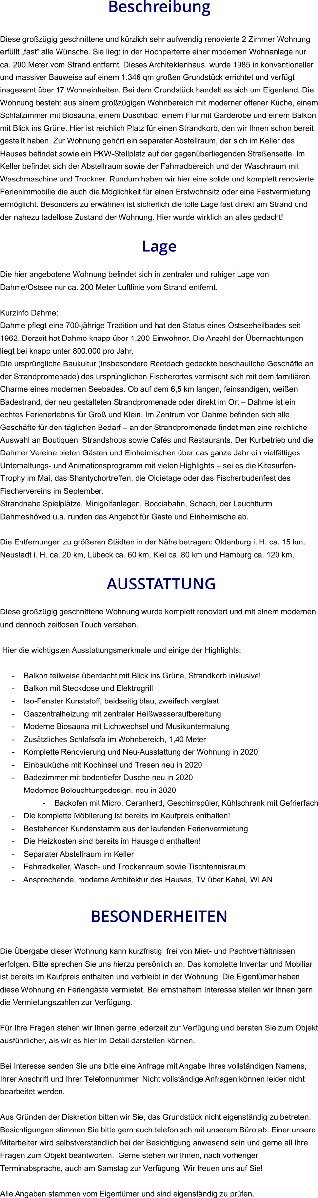 Beschreibung  Diese großzügig geschnittene und kürzlich sehr aufwendig renovierte 2 Zimmer Wohnung erfüllt „fast“ alle Wünsche. Sie liegt in der Hochparterre einer modernen Wohnanlage nur ca. 200 Meter vom Strand entfernt. Dieses Architektenhaus  wurde 1985 in konventioneller und massiver Bauweise auf einem 1.346 qm großen Grundstück errichtet und verfügt insgesamt über 17 Wohneinheiten. Bei dem Grundstück handelt es sich um Eigenland. Die Wohnung besteht aus einem großzügigen Wohnbereich mit moderner offener Küche, einem Schlafzimmer mit Biosauna, einem Duschbad, einem Flur mit Garderobe und einem Balkon mit Blick ins Grüne. Hier ist reichlich Platz für einen Strandkorb, den wir Ihnen schon bereit gestellt haben. Zur Wohnung gehört ein separater Abstellraum, der sich im Keller des Hauses befindet sowie ein PKW-Stellplatz auf der gegenüberliegenden Straßenseite. Im Keller befindet sich der Abstellraum sowie der Fahrradbereich und der Waschraum mit Waschmaschine und Trockner. Rundum haben wir hier eine solide und komplett renovierte Ferienimmobilie die auch die Möglichkeit für einen Erstwohnsitz oder eine Festvermietung ermöglicht. Besonders zu erwähnen ist sicherlich die tolle Lage fast direkt am Strand und der nahezu tadellose Zustand der Wohnung. Hier wurde wirklich an alles gedacht!  Lage  Die hier angebotene Wohnung befindet sich in zentraler und ruhiger Lage von Dahme/Ostsee nur ca. 200 Meter Luftlinie vom Strand entfernt.  Kurzinfo Dahme: Dahme pflegt eine 700-jährige Tradition und hat den Status eines Ostseeheilbades seit 1962. Derzeit hat Dahme knapp über 1.200 Einwohner. Die Anzahl der Übernachtungen liegt bei knapp unter 800.000 pro Jahr. Die ursprüngliche Baukultur (insbesondere Reetdach gedeckte beschauliche Geschäfte an der Strandpromenade) des ursprünglichen Fischerortes vermischt sich mit dem familiären Charme eines modernen Seebades. Ob auf dem 6,5 km langen, feinsandigen, weißen Badestrand, der neu gestalteten Strandpromenade oder direkt im Ort – Dahme ist ein echtes Ferienerlebnis für Groß und Klein. Im Zentrum von Dahme befinden sich alle Geschäfte für den täglichen Bedarf – an der Strandpromenade findet man eine reichliche Auswahl an Boutiquen, Strandshops sowie Cafés und Restaurants. Der Kurbetrieb und die Dahmer Vereine bieten Gästen und Einheimischen über das ganze Jahr ein vielfältiges Unterhaltungs- und Animationsprogramm mit vielen Highlights – sei es die Kitesurfen-Trophy im Mai, das Shantychortreffen, die Oldietage oder das Fischerbudenfest des Fischervereins im September. Strandnahe Spielplätze, Minigolfanlagen, Bocciabahn, Schach, der Leuchtturm Dahmeshöved u.a. runden das Angebot für Gäste und Einheimische ab.  Die Entfernungen zu größeren Städten in der Nähe betragen: Oldenburg i. H. ca. 15 km, Neustadt i. H. ca. 20 km, Lübeck ca. 60 km, Kiel ca. 80 km und Hamburg ca. 120 km.   AUSSTATTUNG Diese großzügig geschnittene Wohnung wurde komplett renoviert und mit einem modernen und dennoch zeitlosen Touch versehen.  Hier die wichtigsten Ausstattungsmerkmale und einige der Highlights:  - Balkon teilweise überdacht mit Blick ins Grüne, Strandkorb inklusive! - Balkon mit Steckdose und Elektrogrill - Iso-Fenster Kunststoff, beidseitig blau, zweifach verglast - Gaszentralheizung mit zentraler Heißwasseraufbereitung - Moderne Biosauna mit Lichtwechsel und Musikuntermalung - Zusätzliches Schlafsofa im Wohnbereich, 1,40 Meter - Komplette Renovierung und Neu-Ausstattung der Wohnung in 2020 - Einbauküche mit Kochinsel und Tresen neu in 2020 - Badezimmer mit bodentiefer Dusche neu in 2020 - Modernes Beleuchtungsdesign, neu in 2020 - Backofen mit Micro, Ceranherd, Geschirrspüler, Kühlschrank mit Gefrierfach - Die komplette Möblierung ist bereits im Kaufpreis enthalten! - Bestehender Kundenstamm aus der laufenden Ferienvermietung - Die Heizkosten sind bereits im Hausgeld enthalten! - Separater Abstellraum im Keller - Fahrradkeller, Wasch- und Trockenraum sowie Tischtennisraum - Ansprechende, moderne Architektur des Hauses, TV über Kabel, WLAN   BESONDERHEITEN  Die Übergabe dieser Wohnung kann kurzfristig  frei von Miet- und Pachtverhältnissen erfolgen. Bitte sprechen Sie uns hierzu persönlich an. Das komplette Inventar und Mobiliar ist bereits im Kaufpreis enthalten und verbleibt in der Wohnung. Die Eigentümer haben diese Wohnung an Feriengäste vermietet. Bei ernsthaftem Interesse stellen wir Ihnen gern die Vermietungszahlen zur Verfügung.  Für Ihre Fragen stehen wir Ihnen gerne jederzeit zur Verfügung und beraten Sie zum Objekt ausführlicher, als wir es hier im Detail darstellen können.  Bei Interesse senden Sie uns bitte eine Anfrage mit Angabe Ihres vollständigen Namens, Ihrer Anschrift und Ihrer Telefonnummer. Nicht vollständige Anfragen können leider nicht bearbeitet werden.  Aus Gründen der Diskretion bitten wir Sie, das Grundstück nicht eigenständig zu betreten. Besichtigungen stimmen Sie bitte gern auch telefonisch mit unserem Büro ab. Einer unsere Mitarbeiter wird selbstverständlich bei der Besichtigung anwesend sein und gerne all Ihre Fragen zum Objekt beantworten.  Gerne stehen wir Ihnen, nach vorheriger Terminabsprache, auch am Samstag zur Verfügung. Wir freuen uns auf Sie!  Alle Angaben stammen vom Eigentümer und sind eigenständig zu prüfen.